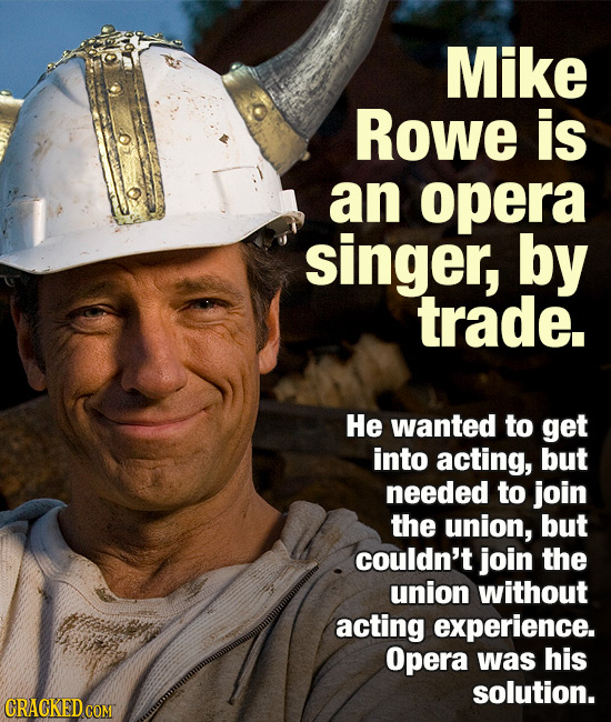 Mike Rowe is an opera singer, by trade. He wanted to get into acting, but needed to join the union, but couldn't join the union without acting experie