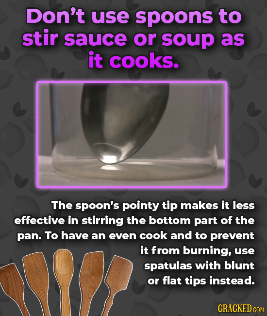 Don't use spoons to stir sauce or soup as it cooks. The spoon's pointy tip makes it less effective in stirring the bottom part of the pan. To have an
