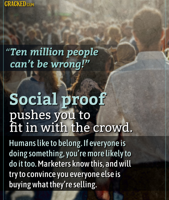 CRACKED COM Ten million people can't be wrong! Social proof pushes you to fit in with the crowd. Humans like to belong. If everyone is doing somethi