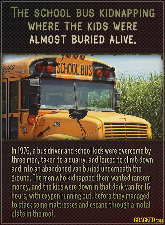 The school bus kidnapping where the kids were almost buried alive.
In 1976, a bus driver and school kids were overcome by three men, taken to a quarr