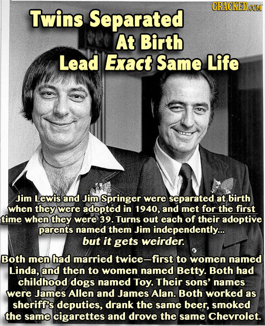 CRACGKED Twins Separated At Birth Lead Exact Same Life Jim Lewis and Jim Springer were separated at birth when they were adopted in 1940, and met for