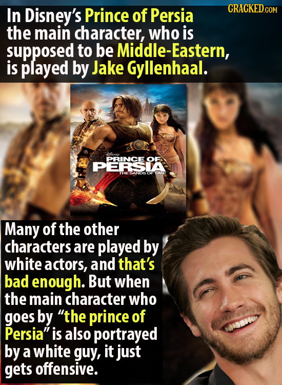 In Disney's Prince of Persia the main character, who is supposed to be MiDDLE-Eastern, is played by Jake Gyllenhaal. tisney PRINCE OF PERSIA PTHESANDS