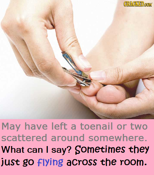 CRACKED.OON May have left a toenail or tWO scattered around somewhere. What can I say? Sometimes they just go flying across the room.