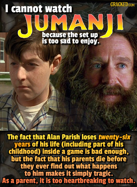 I cannot watch CRACKED CO JUMANUJI because the set up is too sad to enjoy. The fact that Alan Parish loses twenty-six years of his life (including par