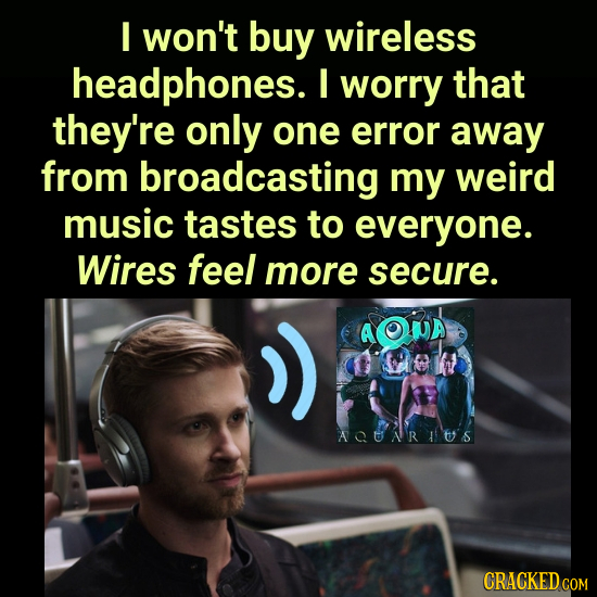 I won't buy wireless headphones. I worry that they're only one error away from broadcasting my weird music tastes to everyone. Wires feel more secure.