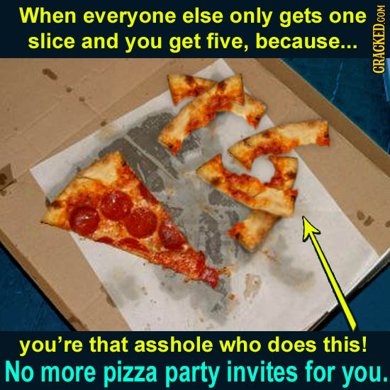 When everyone else only gets one slice and you get five, because... CRAGN you're that asshole who does this! No more pizza party invites for you. 