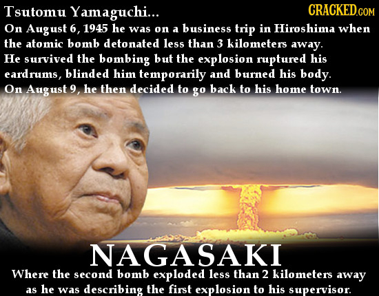 Tsutomu Yamaguchi... On August 6, 1945 he was on a business trip in Hiroshima when the atomic bomb detonated less than 3 Kilometers away. He survived