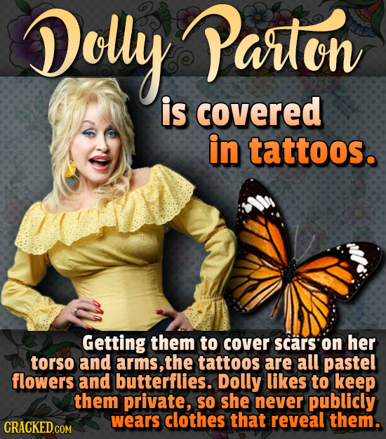Dolly Parton is covered in tattoos. Getting them to cover scars on her torso and arms, the tattoos are all pastel flowers and butterflies. Dolly likes