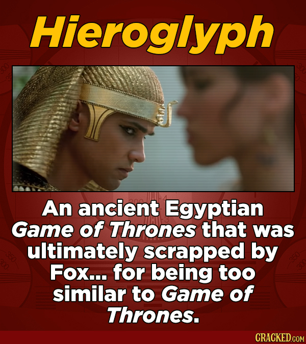 Hieroglyph An ancient Egyptian Game of Thrones that was ultimately scrapped by FOx... for being too similar to Game of Thrones.