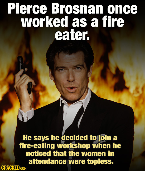 Pierce Brosnan once worked as a fire eater. He says he decided to join a fire-eating workshop when he noticed that the women in attendance were toples