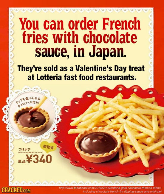 You can order French fries with chocolate sauce, in Japan. They're sold as a Valentine's Day treat at Lotteria fast food restaurants. Pns 2-ta/ #i Ia+