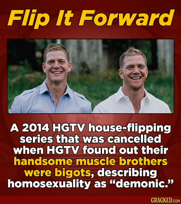 Flip It Forward A 2014 HGTV house-flipping series that was cancelled when HGTV found out their handsome muscle brothers were bigots, describing homose