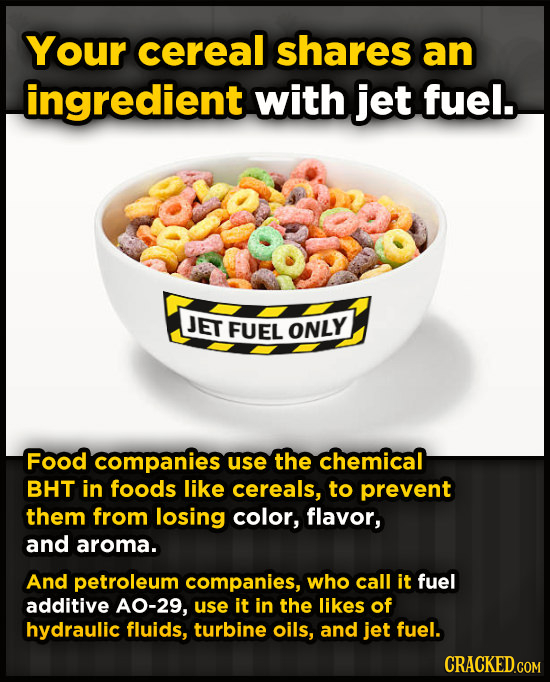 Your cereal shares an ingredient with jet fuel. JET FUEL ONLY Food companies use the chemical BHT in foods like cereals, to prevent them from losing c