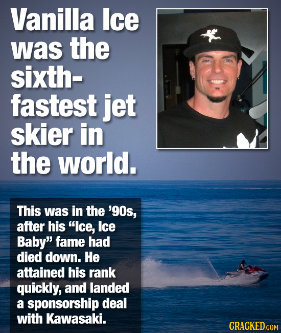 Vanilla Ice was the sixth- fastest jet skier in the world. This was in the '90s, after his lce, lce Baby fame had died down. He attained his rank qu