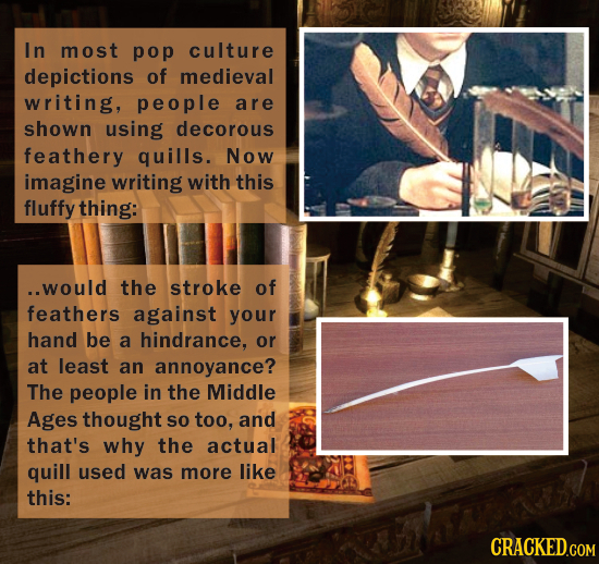 In most pop culture depictions of medieval writing, people are shown using decorous feathery quills. Now imagine writing with this fluffy thing. Would the stroke of feather against your hand be a hindrance, or at least an annoyance? The people in the Middle Ages thought so too, and that's why the actual quill used was more like this.
