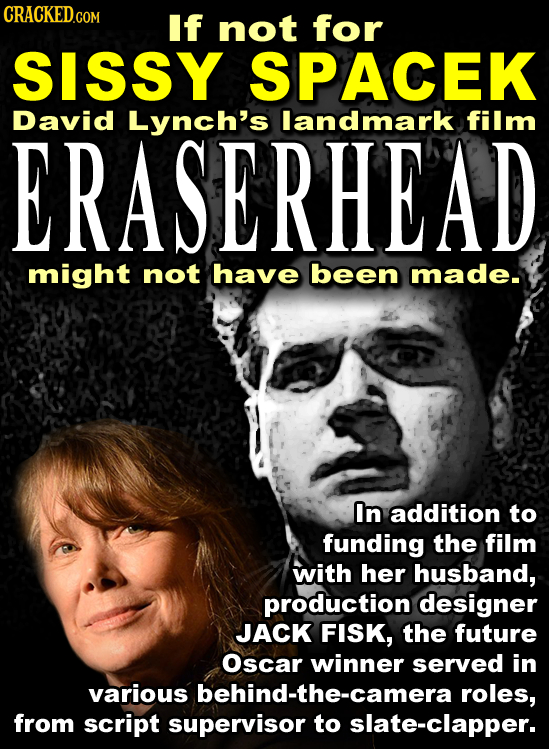 CRACKED.COM If not for SISSY SPACEK David Lynch's landmark film ERASERHEAD might not have been made. In addition to funding the film with her husband,