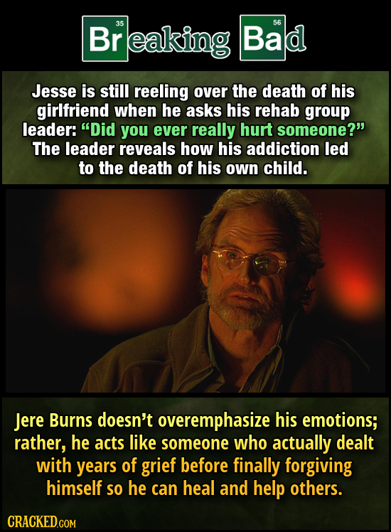 Br reaking 35 Bad 56 Jesse is still reeling over the death of his girlfriend when he asks his rehab group leader: Did you ever really hurt someone? The leader reveals how his addiction led to the death of his own child. Jere Burns doesn't overemphasize his emotions; rather, he