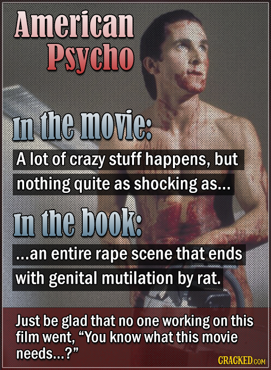 American Psycho In the movie: A lot of crazy stuff happens, but nothing quite as shocking as... In the book: ...an entire rape scene that ends with ge