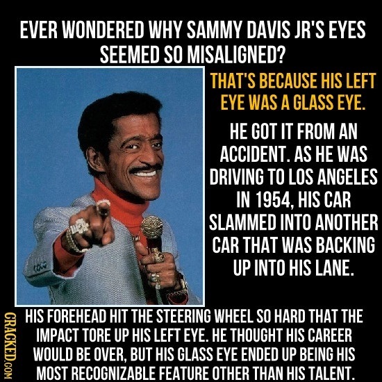 EVER WONDERED WHY SAMMY DAVIS JR'S EYES SEEMED SO MISALIGNED? THAT'S BECAUSE HIS LEFT EYE WAS A GLASS EYE. HE GOT IT FROM AN ACCIDENT. AS HE WAS DRIVI
