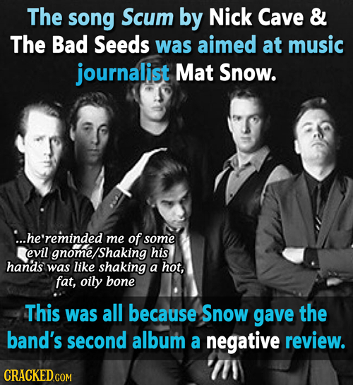 The song Scum by Nick Cave & The Bad Seeds was aimed at music journalist Mat Snow. ...he'reminded me of some evil gnome/Shaking his hands was like sha