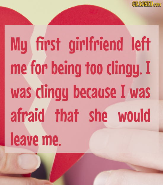 CRACKED.COM My first girlfriend left me for being too clingy. I was clingy because I was afraid that she would leave me.