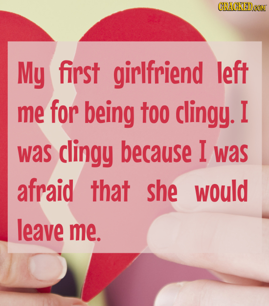 CRACKED.COM My first girlfriend left me for being too clingy. I was clingy because I was afraid that she would leave me. 