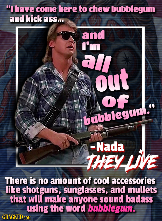 I have come here to chew bubblegum and kick ass... and I'm all out of bubblegum. -Nada THEY There is no amount of cool accessories like shotguns, su