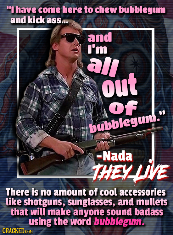 I have come here to chew bubblegum and kick ass... and I'm all out of bubblegum. -Nada THEY There is no amount of cool accessories like shotguns, su