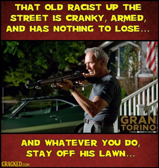 THAT OLD RACIST UP THE STREET IS CRANKY, ARMED, AND HAS NOTHING TO LOSE... GRAN TORINO AND WHATEVER YOU DO, STAY OFF HIS LAWN...