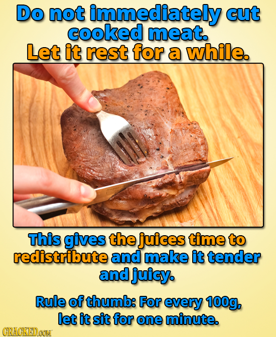 Do not immediately cut cooked meat. Let it rest for a while. This gives the juices time to redistribute and make it tender and juicy. Rule of thumb: F