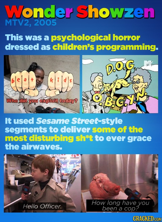 Wonder Showzen MTV2, 2005 This was a psychological horror dressed as children's programming. D.O.G. .Who did B.GY. you exploit today? It used Sesame S