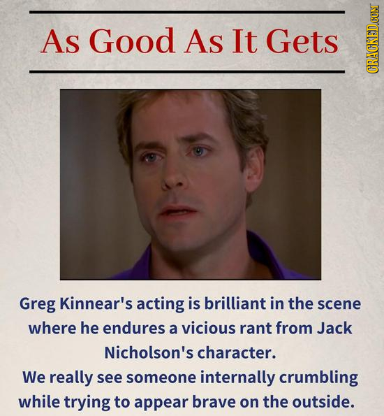 As Good AS It Gets CRuN Greg Kinnear's acting is brilliant in the scene where he endures a vicious rant from Jack Nicholson's character. We really see someone internally crumbling while trying to appear brave on the outside.