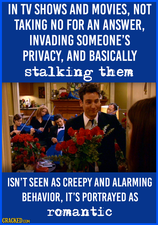 IN TV SHOWS AND MOVIES, NOT TAKING NO FOR AN ANSWER, INVADING SOMEONE'S PRIVACY, AND BASICALLY stalking them ISN'T SEEN AS CREEPY AND ALARMING BEHAVIO