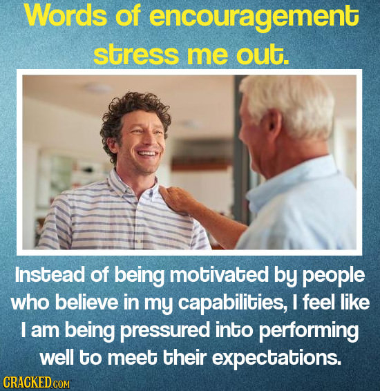 Words Of encouragement stress me out. Instead of being motivated by people who believe in my capabilities, I feel like I am being pressured into perfo