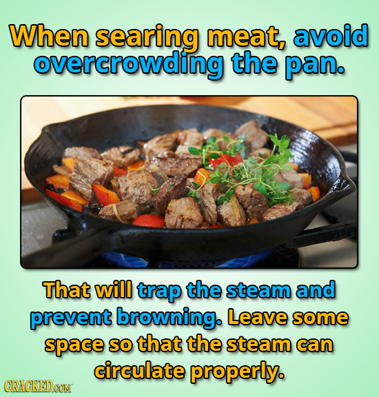 When searing meat, avoid overcrowding the pan. That will trap the steam and prevent browning. Leave some space SO that the steam can circulate properl