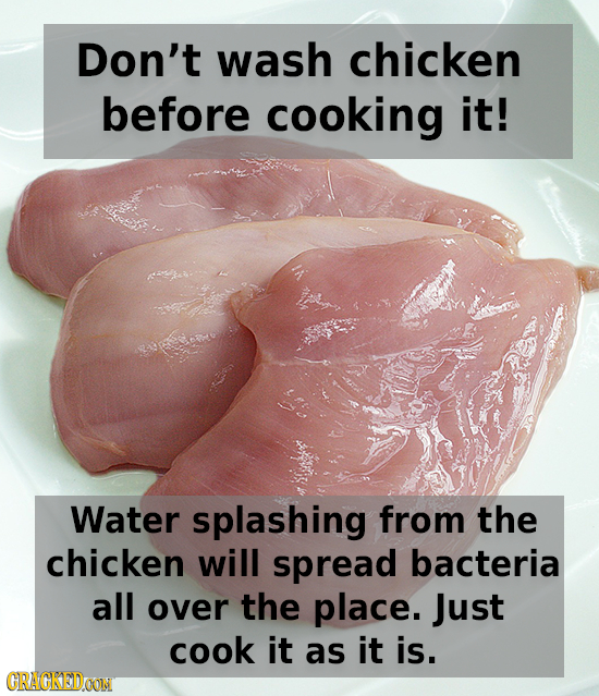 Don't wash chicken before cooking it! Water splashing from the chicken will spread bacteria all over the place. Just cook it as it is. GRACKEDOON