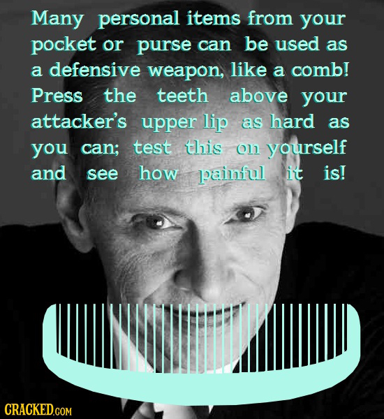 Many personal items from your pocket or purse can be used as a defensive weapon, like a comb! Press the teeth above your attacker's upper lip as hard 