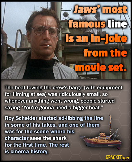 Jaws? most famous line is an in-joke from the movie set. The boat towing the crew's barge (with equipment for filming at sea) was ridiculously small, 