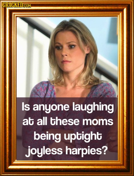 Is anyone laughing at all these moms being uptight joyless harpies? 