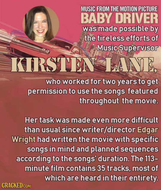 MUSIC FROM THE MOTION PICTURE BABY DRIVER was made possible by the tireless efforts of Music Supervisor KIRSTEN LANE who worked for two years to get p