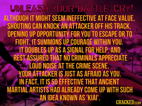 UNLEASH YOUR BATTLE-CRY! ALTHOUGH IT MIGHT SEEM INEFFECTIVE AT FACE VALUE, SHOUTING CAN KNOCK AN ATTACKER OFF HIS TRACK, OPENING UP OPPORTUNITY FOR YO