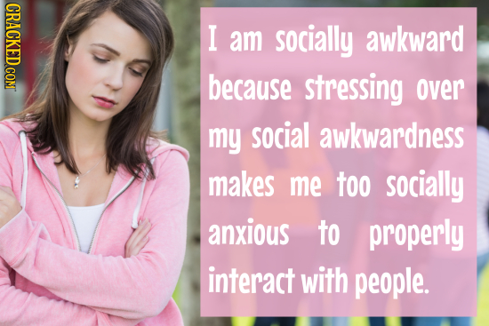 CRACKED COM I am socially awkward because stressing over my social awkwardness makes me too socially anxious to properly interact with people. 