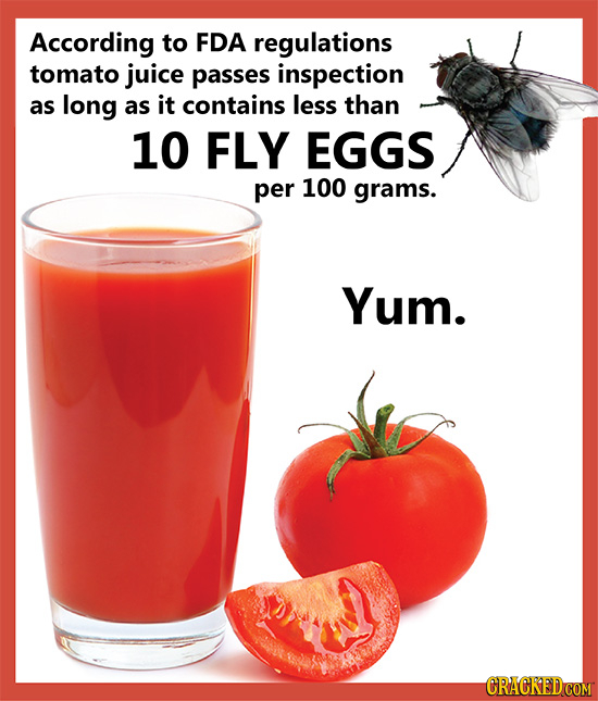 According to FDA regulations tomato juice passes inspection as long as it contains less than 10 FLY EGGS per 100 grams. Yum.