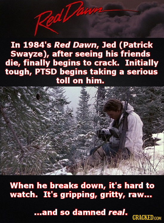 Roathwe In 1984's Red Dawn, Jed (Patrick Swayze), after seeing his friends die, finally begins to crack. Initially tough, PTSD begins taking a serious toll on him. When he breaks down, it's hard to watch. It's gripping, gritty, raw... ...and so damned real.
