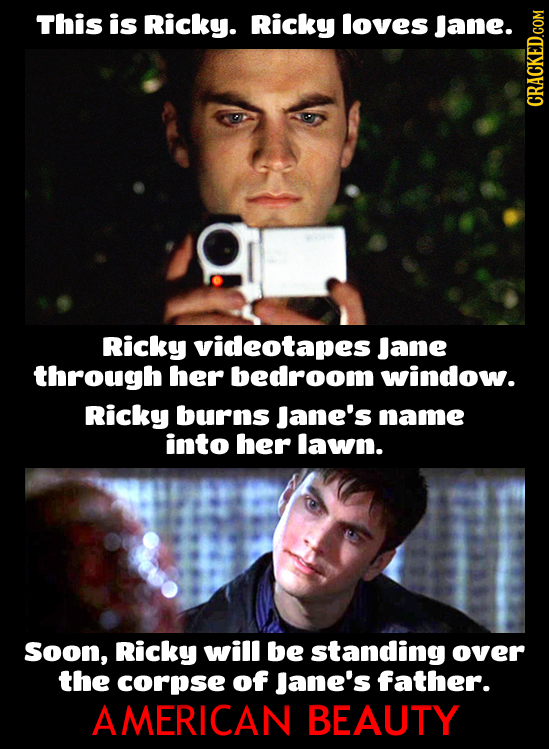 This is Ricky. Ricky loves Jane. CRACKED.COM Ricky videotapes Jane through her bedroom window. Ricky burns Jane's name into her lawn. Soon, Ricky will