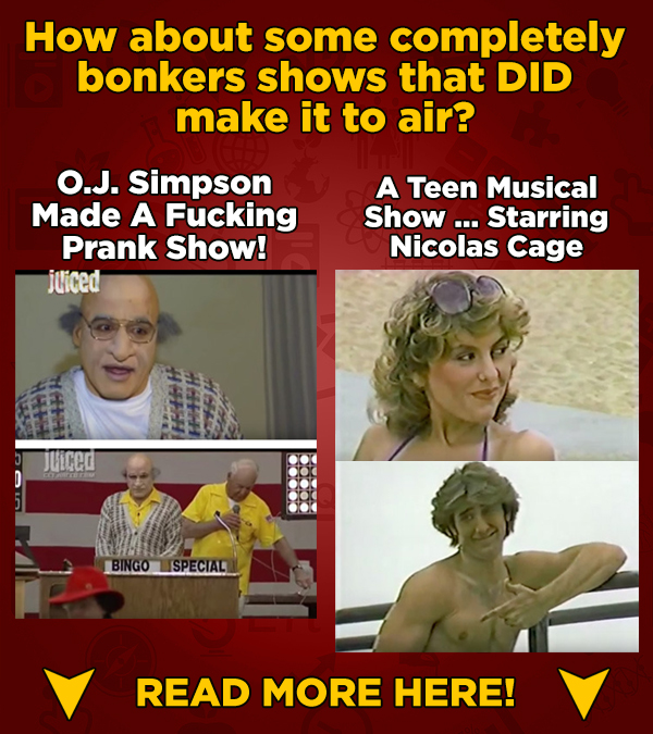 How about some completely bonkers shows that DID make it to air? O.J. Simpson A Teen Musical Made A Fucking Show ... Starring Prank Show! Nicolas Cage