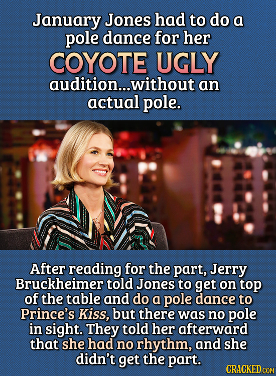 15 Bizarre Things Actors Had To Do For Auditions - January Jones had to do a pole dance for her Coyote Ugly audition, without an actual pole.
After r