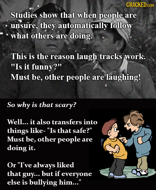 CRACKEDCO Studies show that when people are unsure, they automatically follow what others are doing. This is the reason laugh tracks work. Is it funn