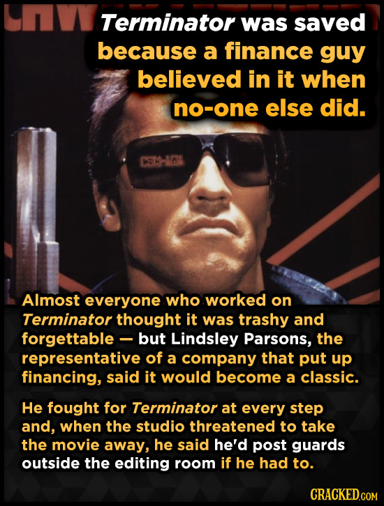 Terminator was saved because a finance guy believed in it when no-one else did. CSTHABK Almost everyone who worked on Terminator thought it was trashy