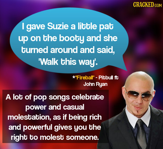 CRACKED.COM I gave Suzie a little pat up on the booty and she turned around and said, 'Walk this way'. *Fireballl - Pitbull ft John Ryan A lot of pop